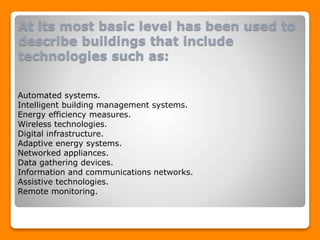 At its most basic level has been used to
describe buildings that include
technologies such as:
Automated systems.
Intelligent building management systems.
Energy efficiency measures.
Wireless technologies.
Digital infrastructure.
Adaptive energy systems.
Networked appliances.
Data gathering devices.
Information and communications networks.
Assistive technologies.
Remote monitoring.
 