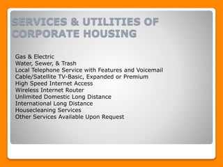 SERVICES & UTILITIES OF
CORPORATE HOUSING
Gas & Electric
Water, Sewer, & Trash
Local Telephone Service with Features and Voicemail
Cable/Satellite TV-Basic, Expanded or Premium
High Speed Internet Access
Wireless Internet Router
Unlimited Domestic Long Distance
International Long Distance
Housecleaning Services
Other Services Available Upon Request
 