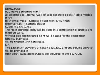 STRUCTURE
RCC framed structure with:
a) External and Internal walls of solid concrete blocks / table molded
bricks
b) Internal walls – Cement plaster with putty finish
External walls – Cement plaster
LOBBY & STAIRCASE
The main entrance lobby will be done in a combination of granite and
textured paint.
Vitrified tiles and textured paint will be used for the upper floor
lobbies. Stair case
will be finished with Kota stone.
LIFT
Two passenger elevators of suitable capacity and one service elevator
will be provided in
each block. Separate elevators are provided to the Sky Club.
 