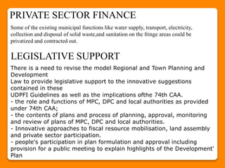 Some of the existing municipal functions like water supply, transport, electricity,
collection and disposal of solid waste,and sanitation on the fringe areas could be
privatized and contracted out.
There is a need to revise the model Regional and Town Planning and
Development
Law to provide legislative support to the innovative suggestions
contained in these
UDPFI Guidelines as well as the implications ofthe 74th CAA.
- the role and functions of MPC, DPC and local authorities as provided
under 74th CAA;
- the contents of plans and process of planning, approval, monitoring
and review of plans of MPC, DPC and local authorities.
- Innovative approaches to fiscal resource mobilisation, land assembly
and private sector participation.
- people's participation in plan formulation and approval including
provision for a public meeting to explain highlights of the Development'
Plan
PRIVATE SECTOR FINANCE
LEGISLATIVE SUPPORT
 