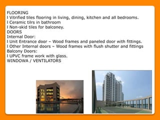 FLOORING
l Vitrified tiles flooring in living, dining, kitchen and all bedrooms.
l Ceramic tilrs in bathroom
l Non-skid tiles for balconey.
DOORS
Internal Door:
l Unit Entrance door – Wood frames and paneled door with fittings.
l Other Internal doors – Wood frames with flush shutter and fittings
Balcony Doors:
l UPVC frame work with glass.
WINDOWA / VENTILATORS
 