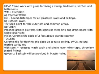 UPVC frame work with glass for living / dining, bedrooms, kitchen and
bathrooms.
WALL FINISHED
a) Internal Walls:
Oil – bound distemper for all plastered walls and ceilings.
b) External Walls:
Textured paint for the exteriors and common areas.
KITCHEN
Polished granite platform with stainless steel sink and drain board with
single lever sink
Mixer. Ceramic tile dado of 2 feet above granite counter.
TOILETS
Ceramic tile for flooring and dado up to false ceiling, EWCs, natural
marble vanity top
with semi – recessed wash basin and single lever mixer taps, chromium
plated fittings,
geysers: Bathtub will be provided in Master toilet
 
