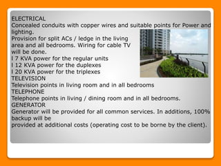 ELECTRICAL
Concealed conduits with copper wires and suitable points for Power and
lighting.
Provision for split ACs / ledge in the living
area and all bedrooms. Wiring for cable TV
will be done.
l 7 KVA power for the regular units
l 12 KVA power for the duplexes
l 20 KVA power for the triplexes
TELEVISION
Television points in living room and in all bedrooms
TELEPHONE
Telephone points in living / dining room and in all bedrooms.
GENERATOR
Generator will be provided for all common services. In additions, 100%
backup will be
provided at additional costs (operating cost to be borne by the client).
 