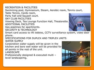 RECREATION & FACILITIES
Swimming pool, Gymnasium, Steam, Aerobic room, Tennis court,
Table Tennis, Cards room,
Party hall and Squash court.
SKY CLUB FACILITIES
Viewing Deck, Tea Lounge Function Hall, Theaterette.
ADDITIONAL FACILITIES
Gas pipelines for apartments.
SECURITY & TECHNOLOGY
Smart card access to lift lobbies, CCTV surveillance system, video door
phone.
SPECIFICATIONS FOR DUPLEX AND TRIPLEX UNITS
WATER SUPPLY
Corporation water supply will be given in the
kitchen and bore well water will be provided for
all points in the rest of the unit.
LANDSCAPE
Professionally designed & executed multi –
level landscapimg.
 