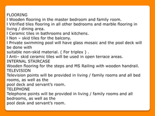 FLOORING
l Wooden flooring in the master bedroom and family room.
l Vitrified tiles flooring in all other bedrooms and marble flooring in
living / dining area.
l Ceramic tiles in bathrooms and kitchens.
l Non – skid tiles for the balcony.
l Private swimming pool will have glass mosaic and the pool deck will
be done with
suitable non-skid material. ( For triplex ) .
l Anti– skid ceramic tiles will be used in open terrace areas.
INTERNAL STAIRCASE
Wooden flooring for the steps and MS Railing with wooden handrail.
TELEVISION
Television points will be provided in living / family rooms and all bed
rooms, as well as the
pool deck and servant’s room.
TELEPHONE
Telephone points will be provided in living / family rooms and all
bedrooms, as well as the
pool desk and servant’s room.
 