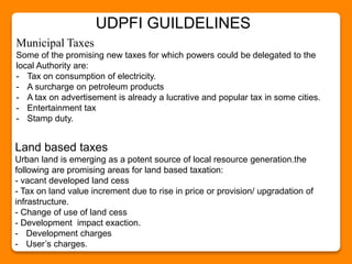 Municipal Taxes
Some of the promising new taxes for which powers could be delegated to the
local Authority are:
- Tax on consumption of electricity.
- A surcharge on petroleum products
- A tax on advertisement is already a lucrative and popular tax in some cities.
- Entertainment tax
- Stamp duty.
Land based taxes
Urban land is emerging as a potent source of local resource generation.the
following are promising areas for land based taxation:
- vacant developed land cess
- Tax on land value increment due to rise in price or provision/ upgradation of
infrastructure.
- Change of use of land cess
- Development impact exaction.
- Development charges
- User’s charges.
UDPFI GUILDELINES
 