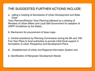 THE SUGGESTED FURTHER ACTIONS INCLUDE:
a. calling a meeting of Secretaries of Urban Development and State
Chief
Town Planners/Director Town Planning followed by a meeting of
Ministers of Urban Affairs and Local Self Government for adaption of
UDPFI Guidelines by the States.
b. Mechanism for procurement of base maps
c. Central assistance by Planning Commission during the 9th and 10th
Five Year Plans to local authorities to provide initial fiscal support in
formulation of urban Perspective and Development Plans.
d. . Establishment of Urban and Regional Information System and
e. Identification of Manpower Development Needs
 
