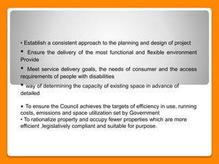 • Establish a consistent approach to the planning and design of project
• Ensure the delivery of the most functional and flexible environment
Provide
• Meet service delivery goals, the needs of consumer and the access
requirements of people with disabilities
• way of determining the capacity of existing space in advance of
detailed
• To ensure the Council achieves the targets of efficiency in use, running
costs, emissions and space utilization set by Government
• To rationalize property and occupy fewer properties which are more
efficient ,legislatively compliant and suitable for purpose.
 