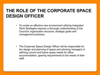 THE ROLE OF THE CORPORATE SPACE
DESIGN OFFICER
• To create an effective new environment utilizing Integrated
Work Strategies requires a thorough understanding of the
Council’s organization structure, strategic goals and
management practices.
• The Corporate Space Design Officer will be responsible for
the design and planning of space and advising managers in
defining current and future space needs for office
accommodation, gearing requirements to the needs of their
staff.
 