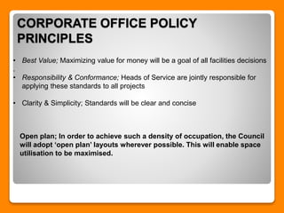 CORPORATE OFFICE POLICY
PRINCIPLES
• Best Value; Maximizing value for money will be a goal of all facilities decisions
.
• Responsibility & Conformance; Heads of Service are jointly responsible for
applying these standards to all projects
• Clarity & Simplicity; Standards will be clear and concise
Open plan; In order to achieve such a density of occupation, the Council
will adopt ‘open plan’ layouts wherever possible. This will enable space
utilisation to be maximised.
 