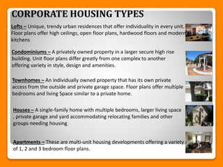 CORPORATE HOUSING TYPES
Lofts – Unique, trendy urban residences that offer individuality in every unit.
Floor plans offer high ceilings, open floor plans, hardwood floors and modern
kitchens
Condominiums – A privately owned property in a larger secure high rise
building. Unit floor plans differ greatly from one complex to another
offering variety in style, design and amenities.
Townhomes – An individually owned property that has its own private
access from the outside and private garage space. Floor plans offer multiple
bedrooms and living Space similar to a private home.
Houses – A single-family home with multiple bedrooms, larger living space
, private garage and yard accommodating relocating families and other
groups needing housing.
Apartments – These are multi-unit housing developments offering a variety
of 1, 2 and 3 bedroom floor plans.
 