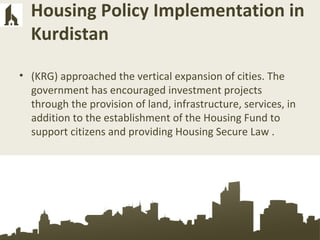 Housing Policy Implementation in
Kurdistan
• (KRG) approached the vertical expansion of cities. The
government has encouraged investment projects
through the provision of land, infrastructure, services, in
addition to the establishment of the Housing Fund to
support citizens and providing Housing Secure Law .
 