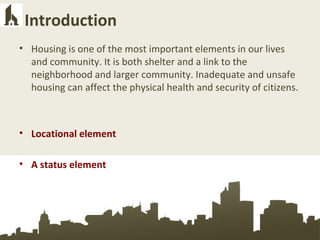 Introduction
• Housing is one of the most important elements in our lives
and community. It is both shelter and a link to the
neighborhood and larger community. Inadequate and unsafe
housing can affect the physical health and security of citizens.
• Locational element
• A status element
 