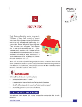 1
Housing
HOME SCIENCE
Notes
MODULE - 2
MyFamily&I
12
HOUSING
Food, shelter and clothing are our basic needs.
Fulfilment of these basic needs is of utmost
importance.Ourprimaryneedsarefood,clothing
and shelter. All animals make shelters for their
young ones. Human beings call shelter a house.
There are many types of houses. Your relations
may be staying in a small house in a village.
Radha’s friend, Shanti lives in a flat and another
friend, Rajni lives in a big bungalow in a city.A
family starts living in a ‘house’ and makes it a
‘home’bysharing,lovingandjointlyperforming
different household activities.
Weallneedahousetolivebutnowthequestionarisesaboutitsselection.Thisselection
meanswhatfeaturesorspecialqualitiestolookforinahouse.Therearemanyimportant
considerationssuchaslocation,surroundings,sanitationetc.Youwillfindanswersto
theseandsomeotherquestionsinthislesson.
OBJECTIVES
Afterstudyingthislesson,youwillbeableto:
• describethefunctionsofahome;
• evaluatethesiteofyourownhousefortherequiredfeatures;
• identifydifferentareasinthehouseforefficientfunctioning,and
• maintainhygieneinsideandoutsidethehouse.
12.1 FUNCTIONS OF A HOME
In general the words ‘Home’and ‘House’are used interchangeably. But there is a
difference.
Fig. 12.1
 