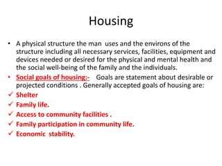 Housing
• A physical structure the man uses and the environs of the
structure including all necessary services, facilities, equipment and
devices needed or desired for the physical and mental health and
the social well-being of the family and the individuals.
• Social goals of housing:- Goals are statement about desirable or
projected conditions . Generally accepted goals of housing are:
 Shelter
 Family life.
 Access to community facilities .
 Family participation in community life.
 Economic stability.
 