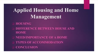 Applied Housing and Home
Management
 HOUSING
 DIFFERENCE BETWEEN HOUSE AND
HOME
 NEED/IMPORTANCE OF A HOME
 TYPES OF ACCOMMODATION
 CONCLUSION
 
