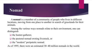 Nomad
A nomad is a member of a community of people who lives in different
locations, moving from one place to another in search of grasslands for their
animals.
Among the various ways nomads relate to their environment, one can
distinguish
 the hunter-gatherer,
 the pastoral nomad owning livestock, or
 the "modern" peripatetic nomad.
As of 1995, there were an estimated 30–40 million nomads in the world.
 
