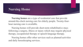 Nursing Home
Nursing homes are a type of residential care that provide
around-the-clock nursing care for elderly people. Twenty-four-
hour nursing care is available.
Nursing homes will provide short-term rehabilitative stays
following a surgery, illness or injury which may require physical
therapy, occupational therapy or speech-language therapy.
Nursing homes offer other services such as planned activities
and daily housekeeping services.
 