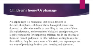 Children's home/Orphanage
An orphanage is a residential institution devoted to
the care of orphans—children whose biological parents are
deceased or otherwise unable or unwilling to take care of them.
Biological parents, and sometimes biological grandparents, are
legally responsible for supporting children, but in the absence of
these, no named godparent, or other relatives willing to care for
the children, they become a ward of the state, and orphanages are
one way of providing for their care, housing and education.
 
