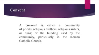 Convent
A convent is either a community
of priests, religious brothers, religious sisters,
or nuns; or the building used by the
community, particularly in the Roman
Catholic Church.
 