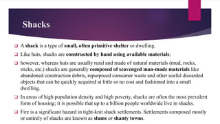 Shacks
 A shack is a type of small, often primitive shelter or dwelling.
 Like huts, shacks are constructed by hand using available materials;
 however, whereas huts are usually rural and made of natural materials (mud, rocks,
sticks, etc.) shacks are generally composed of scavenged man-made materials like
abandoned construction debris, repurposed consumer waste and other useful discarded
objects that can be quickly acquired at little or no cost and fashioned into a small
dwelling.
 In areas of high population density and high poverty, shacks are often the most prevalent
form of housing; it is possible that up to a billion people worldwide live in shacks.
 Fire is a significant hazard in tight-knit shack settlements. Settlements composed mostly
or entirely of shacks are known as slums or shanty towns.
 