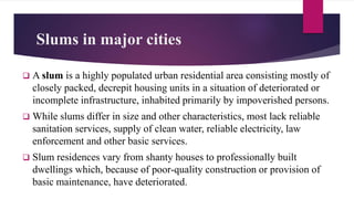 Slums in major cities
 A slum is a highly populated urban residential area consisting mostly of
closely packed, decrepit housing units in a situation of deteriorated or
incomplete infrastructure, inhabited primarily by impoverished persons.
 While slums differ in size and other characteristics, most lack reliable
sanitation services, supply of clean water, reliable electricity, law
enforcement and other basic services.
 Slum residences vary from shanty houses to professionally built
dwellings which, because of poor-quality construction or provision of
basic maintenance, have deteriorated.
 
