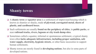 Shanty towns
 A shanty town or squatter area is a settlement of improvised housing which is
known as shanties or shacks, made of plywood, corrugated metal, sheets of
plastic, and cardboard boxes.
 Such settlements are usually found on the periphery of cities, in public parks, or
near railroad tracks, rivers, lagoons or city trash dump sites.
 Sometimes called a squatter, informal or spontaneous settlement, a typical shanty
town often lacks adequate infrastructure, including proper sanitation, safe
water supply, electricity, hygienic streets, or other basic necessities to support
human settlements.
 Shanty towns are mostly found in developing nations, but also in some parts of
developed nations.
 