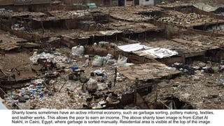 Shanty towns sometimes have an active informal economy, such as garbage sorting, pottery making, textiles,
and leather works. This allows the poor to earn an income. The above shanty town image is from Ezbet Al
Nakhl, in Cairo, Egypt, where garbage is sorted manually. Residential area is visible at the top of the image.
 