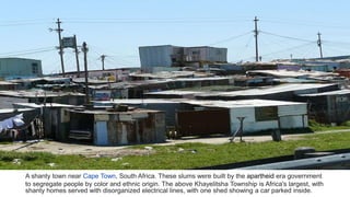 A shanty town near Cape Town, South Africa. These slums were built by the apartheid era government
to segregate people by color and ethnic origin. The above Khayelitsha Township is Africa's largest, with
shanty homes served with disorganized electrical lines, with one shed showing a car parked inside.
 