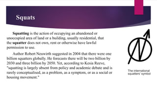 Squats
Squatting is the action of occupying an abandoned or
unoccupied area of land or a building, usually residential, that
the squatter does not own, rent or otherwise have lawful
permission to use.
Author Robert Neuwirth suggested in 2004 that there were one
billion squatters globally. He forecasts there will be two billion by
2030 and three billion by 2050. Yet, according to Kesia Reeve,
"squatting is largely absent from policy and academic debate and is
rarely conceptualised, as a problem, as a symptom, or as a social or
housing movement."
The international
squatters' symbol
 