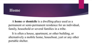 Home
A home or domicile is a dwelling-place used as a
permanent or semi-permanent residence for an individual,
family, household or several families in a tribe.
It is often a house, apartment, or other building, or
alternatively a mobile home, houseboat, yurt or any other
portable shelter.
 