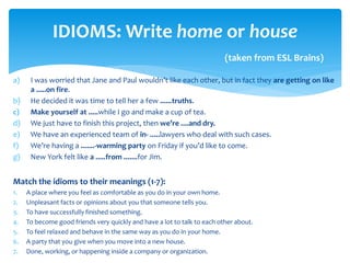 a) I was worried that Jane and Paul wouldn’t like each other, but in fact they are getting on like
a .....on fire.
b) He decided it was time to tell her a few ......truths.
c) Make yourself at .....while I go and make a cup of tea.
d) We just have to finish this project, then we’re ....and dry.
e) We have an experienced team of in- .....lawyers who deal with such cases.
f) We’re having a .......-warming party on Friday if you’d like to come.
g) New York felt like a .....from .......for Jim.
Match the idioms to their meanings (1-7):
1. A place where you feel as comfortable as you do in your own home.
2. Unpleasant facts or opinions about you that someone tells you.
3. To have successfully finished something.
4. To become good friends very quickly and have a lot to talk to each other about.
5. To feel relaxed and behave in the same way as you do in your home.
6. A party that you give when you move into a new house.
7. Done, working, or happening inside a company or organization.
IDIOMS: Write home or house
(taken from ESL Brains)
 