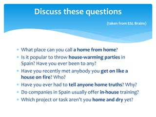 What place can you call a home from home?
 Is it popular to throw house-warming parties in
Spain? Have you ever been to any?
 Have you recently met anybody you get on like a
house on fire? Who?
 Have you ever had to tell anyone home truths? Why?
 Do companies in Spain usually offer in-house training?
 Which project or task aren’t you home and dry yet?
Discuss these questions
(taken from ESL Brains)
 