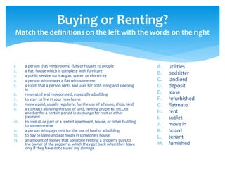 Buying or Renting?
Match the definitions on the left with the words on the right
1. a person that rents rooms, flats or houses to people
2. a flat, house which is complete with furniture
3. a public service such as gas, water, or electricity
4. a person who shares a flat with someone
5. a room that a person rents and uses for both living and sleeping
in
6. renovated and redecorated, especially a building
7. to start to live in your new home
8. money paid, usually regularly, for the use of a house, shop, land
9. a contract allowing the use of land, renting property, etc., to
another for a certain period in exchange for rent or other
payment
10. to rent all or part of a rented apartment, house, or other building
to someone else
11. a person who pays rent for the use of land or a building
12. to pay to sleep and eat meals in someone's house
13. an amount of money that someone renting a property pays to
the owner of the property, which they get back when they leave
only if they have not caused any damage
A. utilities
B. bedsitter
C. landlord
D. deposit
E. lease
F. refurbished
G. flatmate
H. rent
I. sublet
J. move in
K. board
L. tenant
M. furnished
 