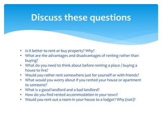 • Is it better to rent or buy property? Why?
• What are the advantages and disadvantages of renting rather than
buying?
• What do you need to think about before renting a place / buying a
house to live?
• Would you rather rent somewhere just for yourself or with friends?
• What would you worry about if you rented your house or apartment
to someone?
• What is a good landlord and a bad landlord?
• How do you find rented accommodation in your town?
• Would you rent out a room in your house to a lodger? Why (not)?
Discuss these questions
 