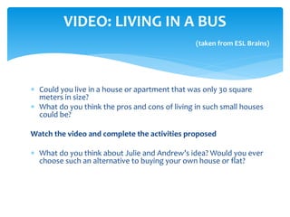  Could you live in a house or apartment that was only 30 square
meters in size?
 What do you think the pros and cons of living in such small houses
could be?
Watch the video and complete the activities proposed
 What do you think about Julie and Andrew’s idea? Would you ever
choose such an alternative to buying your own house or flat?
VIDEO: LIVING IN A BUS
(taken from ESL Brains)
 