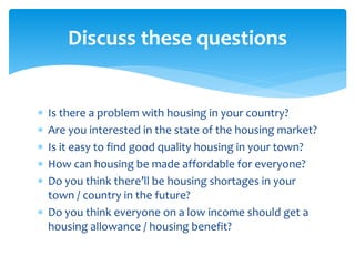  Is there a problem with housing in your country?
 Are you interested in the state of the housing market?
 Is it easy to find good quality housing in your town?
 How can housing be made affordable for everyone?
 Do you think there’ll be housing shortages in your
town / country in the future?
 Do you think everyone on a low income should get a
housing allowance / housing benefit?
Discuss these questions
 