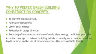 WHY TO PREFER GREEN BUILDING
CONSTRUCTION CONCEPT:-
 To prevent erosion of soil.
 Rainwater harvesting.
 Use of solar energy
 Reduction in usage of water.
 Recycling of waste water and use of world class energy efficient practices.
A similar concept is natural building which is usually on a smaller scale and
tends to focus on the use of natural materials that are available locally.
 