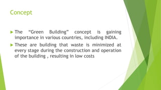 Concept
 The “Green Building” concept is gaining
importance in various countries, including INDIA.
 These are building that waste is minimized at
every stage during the construction and operation
of the building , resulting in low costs
 