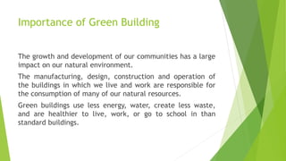 Importance of Green Building
The growth and development of our communities has a large
impact on our natural environment.
The manufacturing, design, construction and operation of
the buildings in which we live and work are responsible for
the consumption of many of our natural resources.
Green buildings use less energy, water, create less waste,
and are healthier to live, work, or go to school in than
standard buildings.
 