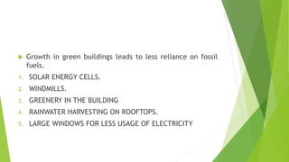  Growth in green buildings leads to less reliance on fossil
fuels.
1. SOLAR ENERGY CELLS.
2. WINDMILLS.
3. GREENERY IN THE BUILDING
4. RAINWATER HARVESTING ON ROOFTOPS.
5. LARGE WINDOWS FOR LESS USAGE OF ELECTRICITY
 