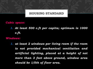 Cubic space:
1. At least 500 c.ft per capita; optimum is 1000
c.ft.
Windows:
1. at least 2 windows per living room if the room
is not provided mechanical ventilation and
artificial lighting, placed at a height of not
more than 3 feet above ground, window area
should be 1/5th of floor area.
HOUSING STANDARD
 