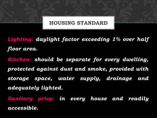 Lighting: daylight factor exceeding 1% over half
floor area.
Kitchen: should be separate for every dwelling,
protected against dust and smoke, provided with
storage space, water supply, drainage and
adequately lighted.
Sanitary privy: in every house and readily
accessible.
HOUSING STANDARD
 