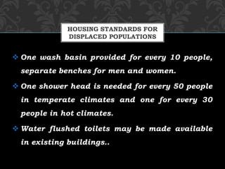  One wash basin provided for every 10 people,
separate benches for men and women.
 One shower head is needed for every 50 people
in temperate climates and one for every 30
people in hot climates.
 Water flushed toilets may be made available
in existing buildings..
HOUSING STANDARDS FOR
DISPLACED POPULATIONS
 