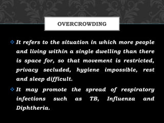  It refers to the situation in which more people
and living within a single dwelling than there
is space for, so that movement is restricted,
privacy secluded, hygiene impossible, rest
and sleep difficult.
 It may promote the spread of respiratory
infections such as TB, Influenza and
Diphtheria.
OVERCROWDING
 