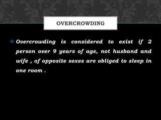  Overcrowding is considered to exist if 2
person over 9 years of age, not husband and
wife , of opposite sexes are obliged to sleep in
one room .
OVERCROWDING
 