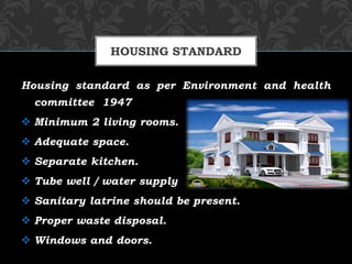 Housing standard as per Environment and health
committee 1947
 Minimum 2 living rooms.
 Adequate space.
 Separate kitchen.
 Tube well / water supply
 Sanitary latrine should be present.
 Proper waste disposal.
 Windows and doors.
HOUSING STANDARD
 