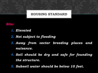 Site:
1. Elevated
2. Not subject to flooding
3. Away from vector breeding places and
nuisance.
4. Soil should be dry and safe for founding
the structure.
5. Subsoil water should be below 10 feet.
HOUSING STANDARD
 