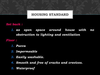 Set back :
1. as open space around house with no
obstruction to lighting and ventilation
Floor :
1. Pucca
2. Impermeable
3. Easily washable.
4. Smooth and free of cracks and crevices.
5. Waterproof
HOUSING STANDARD
 