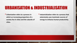 URBANISATION & INDUSTRIALISATION
• Urbanisation refers to a process in
which an increasing proportion of a
society live in cities and the suburbs of
cities.
• Industrialisation refers to a process that
extensively uses inanimate sources of
energy to enhance human productivity.
 